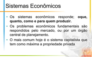 Sistemas Econômicos
• Os sistemas econômicos responde; oque,
  quanto, como e para quem produzir.
• Os problemas econômicos fundamentais são
  respondidos pelo mercado, ou por um órgão
  central de planejamento.
• O mais comum hoje é o sistema capitalista que
  tem como máxima a propriedade privada
 