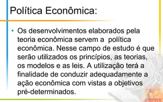 Política Econômica:
• Os desenvolvimentos elaborados pela
  teoria econômica servem a política
  econômica. Nesse campo de estudo é que
  serão utilizados os princípios, as teorias,
  os modelos e as leis. A utilização terá a
  finalidade de conduzir adequadamente a
  ação econômica com vistas a objetivos
  pré-determinados.
 