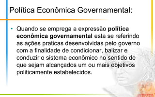Política Econômica Governamental:

• Quando se emprega a expressão política
  econômica governamental esta se referindo
  as ações praticas desenvolvidas pelo governo
  com a finalidade de condicionar, balizar e
  conduzir o sistema econômico no sentido de
  que sejam alcançados um ou mais objetivos
  politicamente estabelecidos.
 