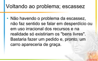 Voltando ao problema; escassez

• Não havendo o problema da escassez,
  não faz sentido se falar em desperdício ou
  em uso irracional dos recursos e na
  realidade só existiriam os "bens livres".
  Bastaria fazer um pedido e, pronto, um
  carro apareceria de graça.
 