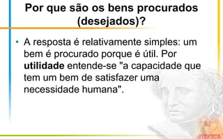 Por que são os bens procurados
           (desejados)?
• A resposta é relativamente simples: um
  bem é procurado porque é útil. Por
  utilidade entende-se "a capacidade que
  tem um bem de satisfazer uma
  necessidade humana".
 
