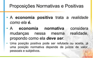 Proposições Normativas e Positivas

• A economia positiva trata a realidade
  como ela é.
• A   economia     normativa  considera
  mudanças nessa mesma realidade,
  propondo como ela deve ser.
• Uma posição positiva pode ser refutada ou aceita, já
  uma posição normativa depende de juízos de valor,
  pessoais e subjetivos.
 