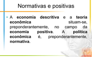 Normativas e positivas
• A economia descritiva e a teoria
  econômica                    situam-se,
  preponderantemente, no campo da
  economia     positiva.   A      política
  econômica    é,    preponderantemente,
  normativa.
 