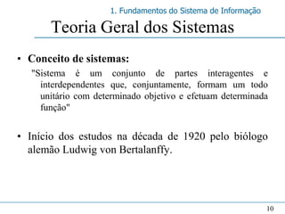 1. Fundamentos do Sistema de Informação

      Teoria Geral dos Sistemas
• Conceito de sistemas:
  "Sistema é um conjunto de partes interagentes e
    interdependentes que, conjuntamente, formam um todo
    unitário com determinado objetivo e efetuam determinada
    função"


• Início dos estudos na década de 1920 pelo biólogo
  alemão Ludwig von Bertalanffy.




                                                              10
 