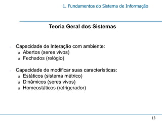 1. Fundamentos do Sistema de Informação



                  Teoria Geral dos Sistemas


n   Capacidade de Interação com ambiente:
     u Abertos (seres vivos)
     u Fechados (relógio)


n   Capacidade de modificar suas características:
     u Estáticos (sistema métrico)
     u Dinâmicos (seres vivos)
     u Homeostáticos (refrigerador)




                                                                  13
 