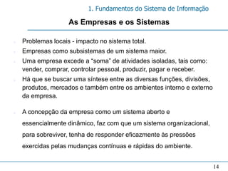1. Fundamentos do Sistema de Informação

                    As Empresas e os Sistemas

n   Problemas locais - impacto no sistema total.
n   Empresas como subsistemas de um sistema maior.
n   Uma empresa excede a “soma” de atividades isoladas, tais como:
    vender, comprar, controlar pessoal, produzir, pagar e receber.
n   Há que se buscar uma síntese entre as diversas funções, divisões,
    produtos, mercados e também entre os ambientes interno e externo
    da empresa.

n   A concepção da empresa como um sistema aberto e
    essencialmente dinâmico, faz com que um sistema organizacional,
    para sobreviver, tenha de responder eficazmente às pressões
    exercidas pelas mudanças contínuas e rápidas do ambiente.


                                                                        14
 