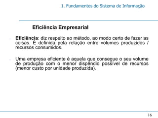 1. Fundamentos do Sistema de Informação



           Eficiência Empresarial

n   Eficiência: diz respeito ao método, ao modo certo de fazer as
    coisas. É definida pela relação entre volumes produzidos /
    recursos consumidos.

n   Uma empresa eficiente é aquela que consegue o seu volume
    de produção com o menor dispêndio possível de recursos
    (menor custo por unidade produzida).




                                                                  16
 