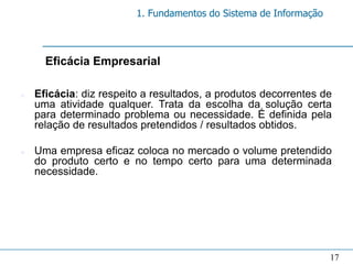 1. Fundamentos do Sistema de Informação



      Eficácia Empresarial

n   Eficácia: diz respeito a resultados, a produtos decorrentes de
    uma atividade qualquer. Trata da escolha da solução certa
    para determinado problema ou necessidade. É definida pela
    relação de resultados pretendidos / resultados obtidos.

n   Uma empresa eficaz coloca no mercado o volume pretendido
    do produto certo e no tempo certo para uma determinada
    necessidade.




                                                                   17
 