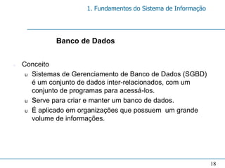1. Fundamentos do Sistema de Informação




             Banco de Dados


n   Conceito
     u Sistemas de Gerenciamento de Banco de Dados (SGBD)
       é um conjunto de dados inter-relacionados, com um
       conjunto de programas para acessá-los.
     u Serve para criar e manter um banco de dados.
     u É aplicado em organizações que possuem um grande
       volume de informações.




                                                                18
 