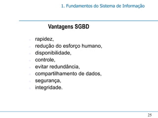 1. Fundamentos do Sistema de Informação



         Vantagens SGBD
n   rapidez,
n   redução do esforço humano,
n   disponibilidade,
n   controle,
n   evitar redundância,
n   compartilhamento de dados,
n   segurança,
n   integridade.




                                                        25
 