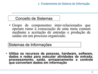 1. Fundamentos do Sistema de Informação




     Conceito de Sistemas
 • Grupo de componentes inter-relacionados que
   operam rumo à consecução de uma meta comum
   mediante a aceitação de entradas e produção de
   saídas em um processo organizado.

 Sistemas de Informações

• Utiliza os recursos de pessoas, hardware, software,
  dados e redes para executar atividades de entrada,
  processamento, saída, armazenamento e controle
  que convertem dados em informação

                                                             3
 