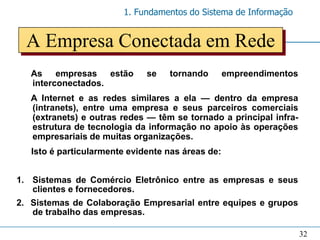 1. Fundamentos do Sistema de Informação


  A Empresa Conectada em Rede
   As empresas estão          se   tornando        empreendimentos
   interconectados.
   A Internet e as redes similares a ela — dentro da empresa
   (intranets), entre uma empresa e seus parceiros comerciais
   (extranets) e outras redes — têm se tornado a principal infra-
   estrutura de tecnologia da informação no apoio às operações
   empresariais de muitas organizações.
   Isto é particularmente evidente nas áreas de:


1. Sistemas de Comércio Eletrônico entre as empresas e seus
   clientes e fornecedores.
2. Sistemas de Colaboração Empresarial entre equipes e grupos
   de trabalho das empresas.

                                                                     32
 