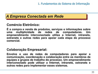 1. Fundamentos do Sistema de Informação



A Empresa Conectada em Rede

Comércio Eletrônico:
É a compra e venda de produtos, serviços e informações sobre
uma multiplicidade de redes de computadores. Um
empreendimento interconectado utiliza a Internet, intranets,
extranets e outras redes para apoiar cada etapa do processo
comercial.


Colaboração Empresarial:
Envolve o uso de redes de computadores para apoiar a
comunicação, coordenação e colaboração entre os membros de
equipes e grupos de trabalho do processo. Um empreendimento
interconectado pode utilizar a Internet, intranets, extranets e
outras redes para implementar esses sistemas.

                                                                  33
 
