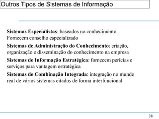 Outros Tipos de Sistemas de Informação de Informação
                     1. Fundamentos do Sistema




  Sistemas Especialistas: baseados no conhecimento.
  Fornecem conselho especializado
  Sistemas de Administração do Conhecimento: criação,
  organização e disseminação do conhecimento na empresa
  Sistemas de Informação Estratégica: fornecem perícias e
  serviços para vantagem estratégica
  Sistemas de Combinação Integrada: integração no mundo
  real de vários sistemas citados de forma interfuncional




                                                            38
 