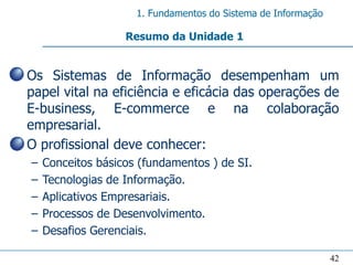 1. Fundamentos do Sistema de Informação

                     Resumo da Unidade 1


• Os Sistemas de Informação desempenham um
  papel vital na eficiência e eficácia das operações de
  E-business, E-commerce e na colaboração
  empresarial.
• O profissional deve conhecer:
  –   Conceitos básicos (fundamentos ) de SI.
  –   Tecnologias de Informação.
  –   Aplicativos Empresariais.
  –   Processos de Desenvolvimento.
  –   Desafios Gerenciais.

                                                                 42
 