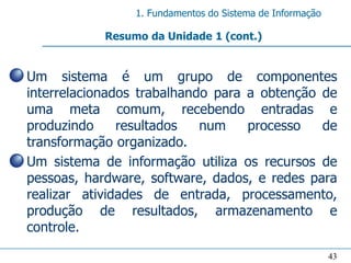 1. Fundamentos do Sistema de Informação

              Resumo da Unidade 1 (cont.)


• Um sistema é um grupo de componentes
  interrelacionados trabalhando para a obtenção de
  uma meta comum, recebendo entradas e
  produzindo     resultados   num    processo   de
  transformação organizado.
• Um sistema de informação utiliza os recursos de
  pessoas, hardware, software, dados, e redes para
  realizar atividades de entrada, processamento,
  produção de resultados, armazenamento e
  controle.

                                                             43
 