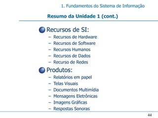 1. Fundamentos do Sistema de Informação

  Resumo da Unidade 1 (cont.)

• Recursos de SI:
  –   Recursos de Hardware
  –   Recursos de Software
  –   Recursos Humanos
  –   Recursos de Dados
  –   Recurso de Redes
• Produtos:
  –   Relatórios em papel
  –   Telas Visuais
  –   Documentos Multimídia
  –   Mensagens Eletrônicas
  –   Imagens Gráficas
  –   Respostas Sonoras
                                                   44
 