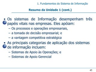 1. Fundamentos do Sistema de Informação

               Resumo da Unidade 1 (cont.)


• Os sistemas de Informação desempenham três
  papéis vitais nas empresas. Eles apóiam:
  – Os processos e operações empresariais,
  – a tomada de decisão empresarial; e
  – a vantagem competitiva estratégica
• As principais categorias de aplicação dos sistemas
  de informação incluem:
  – Sistemas de Apoio às Operações; e
  – Sistemas de Apoio Gerencial



                                                               45
 