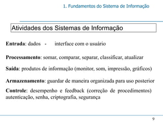 1. Fundamentos do Sistema de Informação



  Atividades dos Sistemas de Informação

Entrada: dados -      interface com o usuário

Processamento: somar, comparar, separar, classificar, atualizar

Saída: produtos de informação (monitor, som, impressão, gráficos)

Armazenamento: guardar de maneira organizada para uso posterior
Controle: desempenho e feedback (correção de procedimentos)
autenticação, senha, criptografia, segurança


                                                                    9
 
