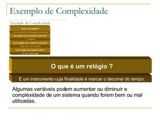 Exemplo de Complexidade É um instrumento cuja finalidade é marcar o decorrer do tempo. O que é um relógio ? Algumas variáveis podem aumentar ou diminuir a complexidade de um sistema quando forem bem ou mal utilizadas. 