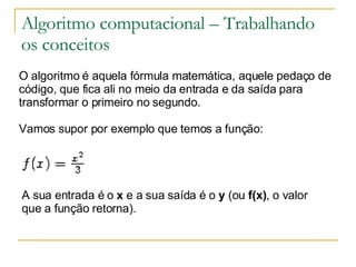 Algoritmo computacional – Trabalhando os conceitos O algoritmo é aquela fórmula matemática, aquele pedaço de código, que fica ali no meio da entrada e da saída para transformar o primeiro no segundo. Vamos supor por exemplo que temos a função:             A sua entrada é o  x  e a sua saída é o  y  (ou  f(x) , o valor que a função retorna).  