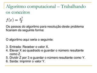 Algoritmo computacional – Trabalhando os conceitos Os passos do algoritmo para resolução deste problema ficariam da seguinte forma: O algoritmo aqui seria o seguinte: Entrada: Receber o valor X.  Elevar X ao quadrado e guardar o número resultante como Z.  Dividir Z por 3 e guardar o número resultante como Y.  Saída: Imprimir o valor Y.  