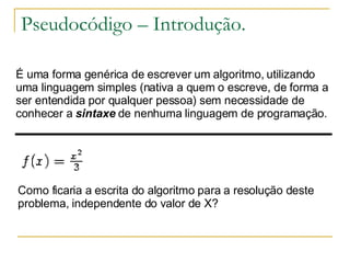 Pseudocódigo – Introdução. É uma forma genérica de escrever um algoritmo, utilizando uma linguagem simples (nativa a quem o escreve, de forma a ser entendida por qualquer pessoa) sem necessidade de conhecer a  sintaxe  de nenhuma linguagem de programação.  Como ficaria a escrita do algoritmo para a resolução deste problema, independente do valor de X? 