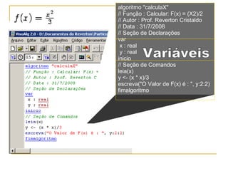 algoritmo "calculaX" // Função : Calcular: F(x) = (X2)/2 // Autor : Prof. Reverton Cristaldo // Data : 31/7/2008 // Seção de Declarações  var x : real y : real inicio // Seção de Comandos  leia(x) y <- (x * x)/3 escreva("O Valor de F(x) é : ", y:2:2) fimalgoritmo Variáveis 