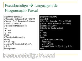 Pseudocódigo    Linguagem de Programação Pascal algoritmo "calculaX" // Função : Calcular: F(x) = (X2)/2 // Autor : Prof. Reverton Cristaldo // Data : 31/7/2008 // Seção de Declarações  var x : real y : real inicio // Seção de Comandos  leia(x) y <- (x * x)/3 escreva("O Valor de F(x) é : ", y:2:2) fimalgoritmo program calculaX; uses Crt; { Função : Calcular: F(x) = (X2)/2} { Autor : Prof. Reverton Cristaldo} { Data : 31/7/2008} { Seção de Declarações} var x : real; y : real; begin { Seção de Comandos} readln(x); y := (x * x)/3; write('O Valor de F(x) é : ', y:2:2); end. Pseudocódigo Pascal 