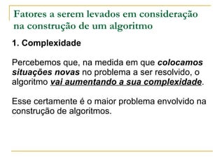 Fatores a serem levados em consideração na construção de um algoritmo 1. Complexidade Percebemos que, na medida em que  colocamos situações novas  no problema a ser resolvido, o algoritmo  vai aumentando a sua complexidade .  Esse certamente é o maior problema envolvido na construção de algoritmos. 