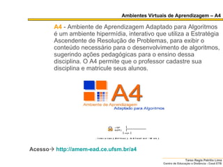 Ambientes Virtuais de Aprendizagem – A4 A4  - Ambiente de Aprendizagem Adaptado para Algoritmos é um ambiente hipermídia, interativo que utiliza a Estratégia Ascendente de Resolução de Problemas, para exibir o conteúdo necessário para o desenvolvimento de algoritmos, sugerindo ações pedagógicas para o ensino dessa disciplina. O A4 permite que o professor cadastre sua disciplina e matricule seus alunos.   Acesso    http:// amem-ead .ce. ufsm . br/a4   