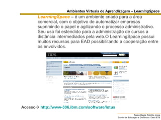 Ambientes Virtuais de Aprendizagem –  LearningSpace LearningSpace   – é um ambiente criado para a área comercial, com o objetivo de automatizar empresas suprimindo o papel e agilizando o processo administrativo. Seu uso foi estendido para a administração de cursos a distância intermediados pela web.O LearningSpace possui muitos recursos para EAD possibilitando a cooperação entre os envolvidos. Acesso    http://www-306.ibm.com/software/lotus 