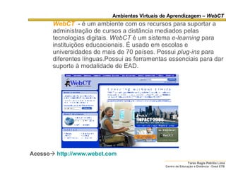 Ambientes Virtuais de Aprendizagem –  WebCT WebCT   - é um ambiente com os recursos para suportar a administração de cursos a distância mediados pelas tecnologias digitais.  WebCT  é um sistema  e-learning  para instituições educacionais. É usado em escolas e universidades de mais de 70 países. Possui  plug-ins  para diferentes línguas.Possui as ferramentas essenciais para dar suporte à modalidade de EAD. Acesso    http://www.webct.com   