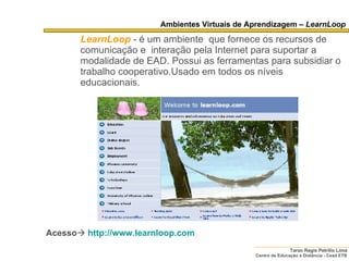 Ambientes Virtuais de Aprendizagem –  LearnLoop LearnLoop   - é um ambiente   que fornece os recursos de comunicação e  interação pela Internet para suportar a modalidade de EAD. Possui as ferramentas para subsidiar o trabalho cooperativo.Usado em todos os níveis educacionais. Acesso    http://www.learnloop.com   