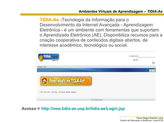 Ambientes Virtuais de Aprendizagem –  TIDIA-Ae TIDIA-Ae   -Tecnologia da Informação para o Desenvolvimento da Internet Avançada - Aprendizagem Eletrônica - é um ambiente com ferramentas que suportam o Aprendizado Eletrônico (AE). Disponibiliza recursos para a criação cooperativa de conteúdos digitais abertos, de interesse acadêmico, tecnológico ou social. Acesso    http:// new . tidia-ae .usp. br/tidia-ae/Login . jsp 