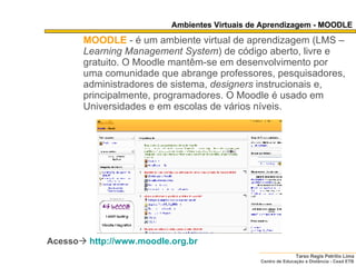 Ambientes Virtuais de Aprendizagem - MOODLE MOODLE   - é um ambiente virtual de aprendizagem (LMS –  Learning Management System ) de código aberto, livre e gratuito. O Moodle mantêm-se em desenvolvimento por uma comunidade que abrange professores, pesquisadores, administradores de sistema,  designers  instrucionais e, principalmente, programadores. O Moodle é usado em Universidades e em escolas de vários níveis. Acesso    http:// www.moodle.org.br   