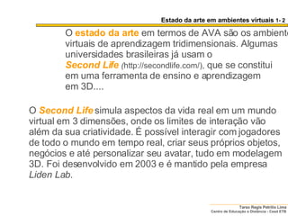 O   estado da arte   em termos de AVA são os ambientes virtuais de aprendizagem tridimensionais. Algumas universidades brasileiras já usam o  Second Life   ( http://secondlife.com/),  que se constitui  em uma ferramenta de ensino e aprendizagem  em 3D....  O   Second Life   simula aspectos da vida real em um mundo virtual em 3 dimensões, onde os limites de interação vão além da sua criatividade. É possível interagir com jogadores de todo o mundo em tempo real, criar seus próprios objetos, negócios e até personalizar seu avatar, tudo em modelagem 3D. Foi desenvolvido em 2003 e é mantido pela empresa  Liden Lab .  Estado da arte em ambientes virtuais  1- 2 