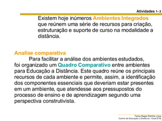 Analise comparativa            Para facilitar a análise dos ambientes estudados, foi organizado um  Quadro Comparativo   entre ambientes para Educação a Distância. Este quadro reúne os principais recursos de cada ambiente e permite, assim, a identificação dos componentes essenciais que deveriam estar presentes em um ambiente, que atendesse aos pressupostos do processo de ensino e de aprendizagem segundo uma perspectiva construtivista.  Existem hoje inúmeros  Ambientes Integrados  que reúnem uma série de recursos para criação, estruturação e suporte de curso na modalidade a distância. Atividades  1- 2 