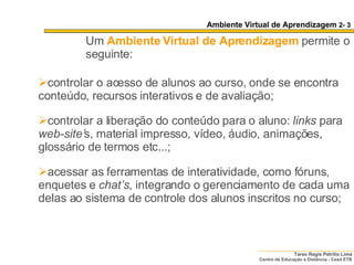 Ambiente Virtual de Aprendizagem  2- 3 Um   Ambiente Virtual de Aprendizagem  permite o seguinte: controlar o acesso de alunos ao curso, onde se encontra conteúdo, recursos interativos e de avaliação;  controlar a liberação do conteúdo para o aluno:  links  para  web-site’ s, material impresso, vídeo, áudio, animações, glossário de termos etc...; acessar as ferramentas de interatividade, como fóruns, enquetes e  chat’s , integrando o gerenciamento de cada uma delas ao sistema de controle dos alunos inscritos no curso;  