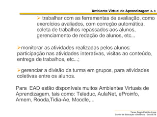 Para  EAD estão disponíveis muitos Ambientes Virtuais de Aprendizagem, tais como: Teleduc, AulaNet, eProinfo, Amem, Rooda,Tidia-Ae, Moodle,... monitorar as atividades realizadas pelos alunos: participação nas atividades interativas, visitas ao conteúdo, entrega de trabalhos, etc...;  gerenciar a divisão da turma em grupos, para atividades coletivas entre os alunos.  trabalhar com as ferramentas de avaliação, como exercícios avaliados, com correção automática, coleta de trabalhos repassados aos alunos, gerenciamento de redação de alunos, etc...  Ambiente Virtual de Aprendizagem  3- 3 