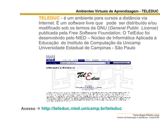 TELEDUC   - é um ambiente para cursos a distância via Internet. É um  software  livre que  pode  ser distribuído e/ou modificado sob os termos da GNU ( General   Public  License ) publicada pela  Free Software Foundation . O TelEduc foi desenvolvido pelo NIED – Núcleo de Informática Aplicada à Educação  do Instituto de Computação da Unicamp  Universidade Estadual de Campinas - São Paulo   Acesso     http:// teleduc . nied .unicamp. br/teleduc Ambientes Virtuais de Aprendizagem - TELEDUC 