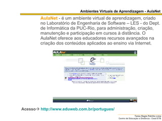 Ambientes Virtuais de Aprendizagem - AulaNet AulaNet   - é um ambiente virtual de aprendizagem, criado no Laboratório de Engenharia de Software – LES - do Dept. de Informática da PUC-Rio, para administração, criação, manutenção e participação em cursos à distância. O AulaNet oferece aos educadores recursos avançados na criação dos conteúdos aplicados ao ensino via Internet.   Acesso    http://www.eduweb.com.br/portugues/ 
