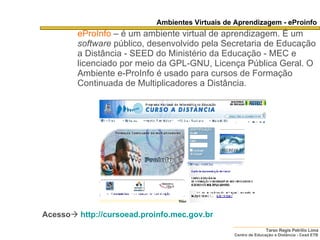 Ambientes Virtuais de Aprendizagem - eProinfo eProInfo   – é um ambiente virtual de aprendizagem. É um  software  público, desenvolvido pela Secretaria de Educação a Distância - SEED do Ministério da Educação - MEC e licenciado por meio da GPL-GNU, Licença Pública Geral. O Ambiente e-ProInfo é usado para cursos de Formação Continuada de Multiplicadores a Distância. Acesso    http:// cursoead . proinfo .mec.gov. br   