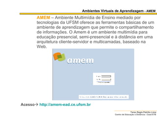 Ambientes Virtuais de Aprendizagem  - AMEM AMEM   – Ambiente Multimídia de Ensino mediado por tecnologias da UFSM oferece as ferramentas básicas de um ambiente de aprendizagem que permite o compartilhamento de informações. O Amem é um ambiente multimídia para educação presencial, semi-presencial e à distância em uma arquitetura cliente-servidor e multicamadas, baseado na Web.  Acesso    http:// amem-ead .ce. ufsm . br   
