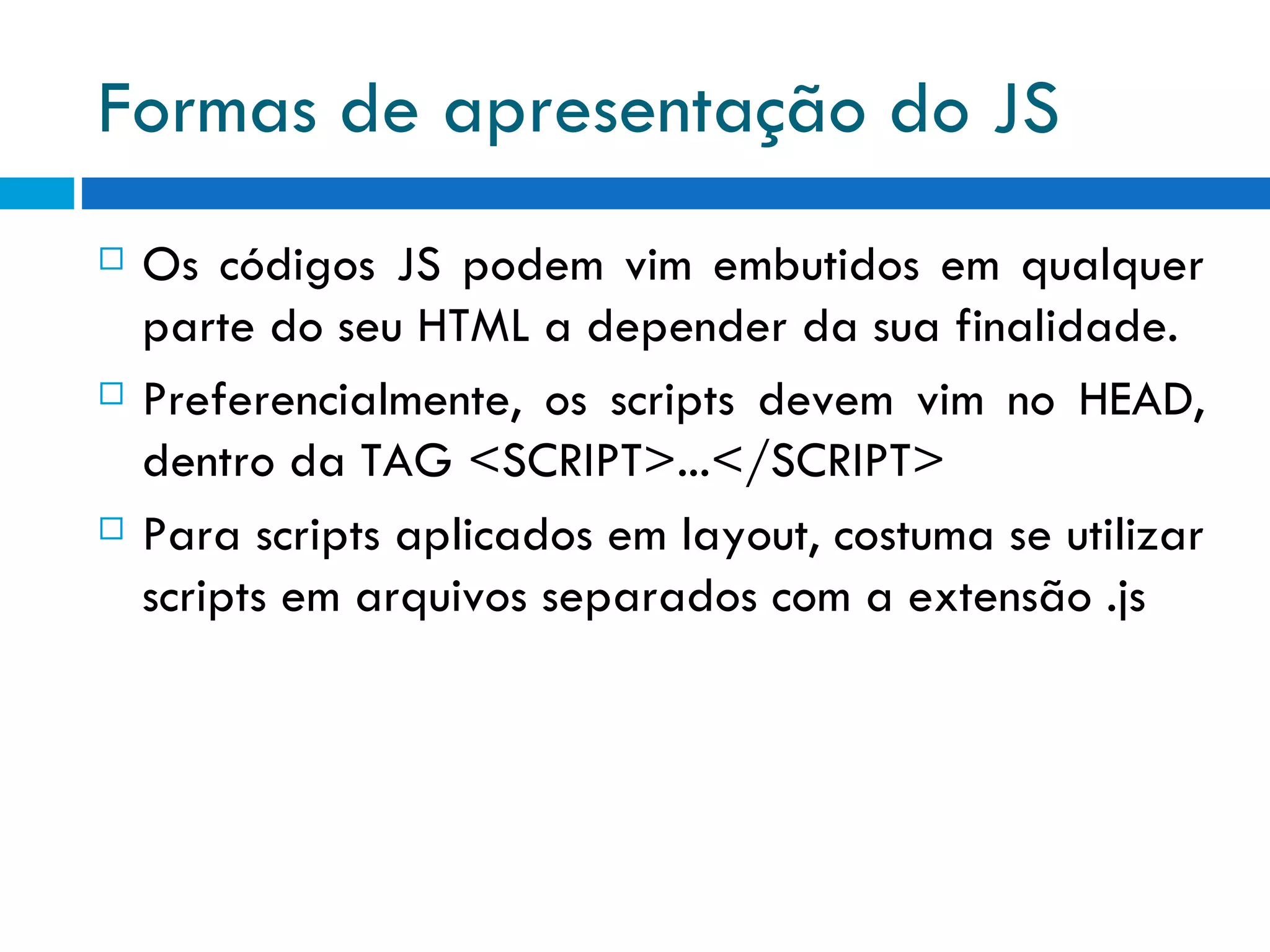 Formas de apresentação do JS Os códigos JS podem vim embutidos em qualquer parte do seu HTML a depender da sua finalidade. Preferencialmente, os scripts devem vim no HEAD, dentro da TAG <SCRIPT>...</SCRIPT> Para scripts aplicados em layout, costuma se utilizar scripts em arquivos separados com a extensão .js 