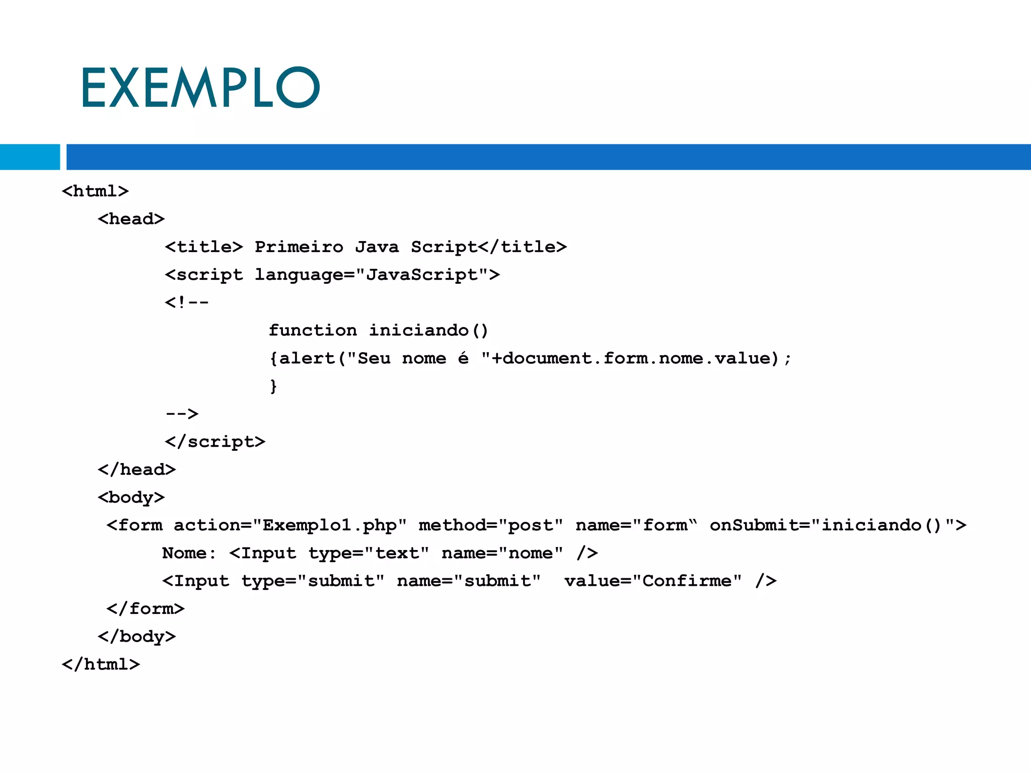 EXEMPLO <html> <head> <title> Primeiro Java Script</title>  <script language=&quot;JavaScript&quot;> <!-- function iniciando() {alert(&quot;Seu nome é &quot;+document.form.nome.value);  } --> </script> </head> <body> <form action=&quot;Exemplo1.php&quot; method=&quot;post&quot; name=&quot;form“ onSubmit=&quot;iniciando()&quot;> Nome: <Input type=&quot;text&quot; name=&quot;nome&quot; /> <Input type=&quot;submit&quot; name=&quot;submit&quot;  value=&quot;Confirme&quot; /> </form> </body> </html> 