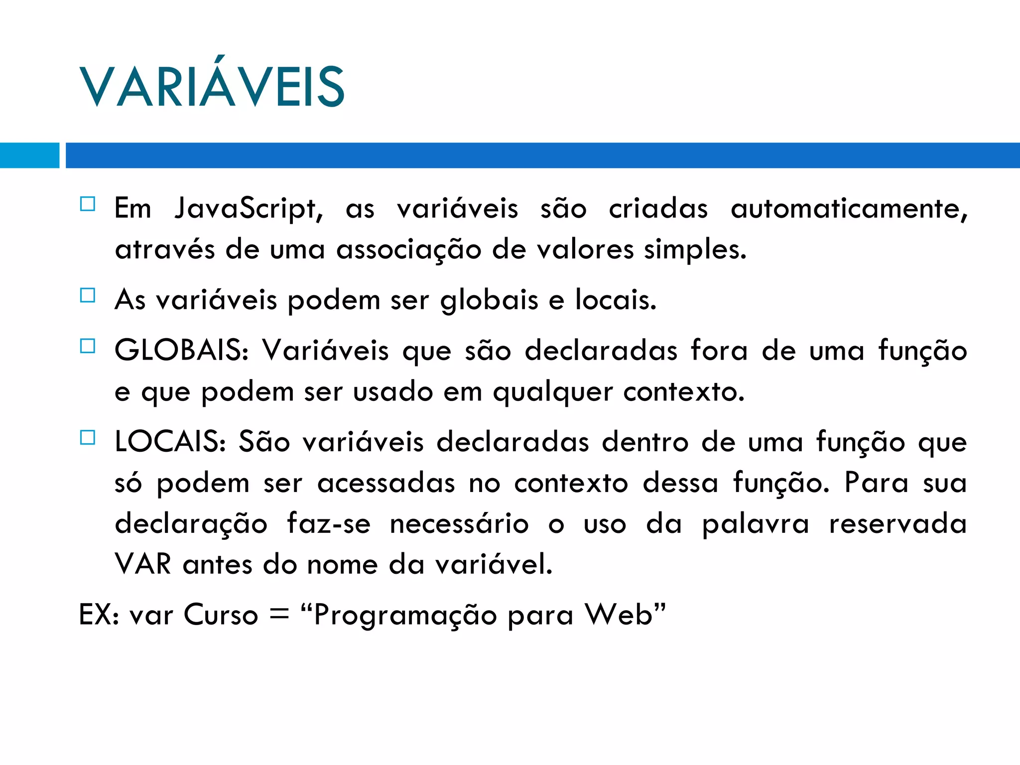 VARIÁVEIS Em JavaScript, as variáveis são criadas automaticamente, através de uma associação de valores simples. As variáveis podem ser globais e locais. GLOBAIS: Variáveis que são declaradas fora de uma função e que podem ser usado em qualquer contexto. LOCAIS: São variáveis declaradas dentro de uma função que só podem ser acessadas no contexto dessa função. Para sua declaração faz-se necessário o uso da palavra reservada VAR antes do nome da variável. EX: var Curso = “Programação para Web” 
