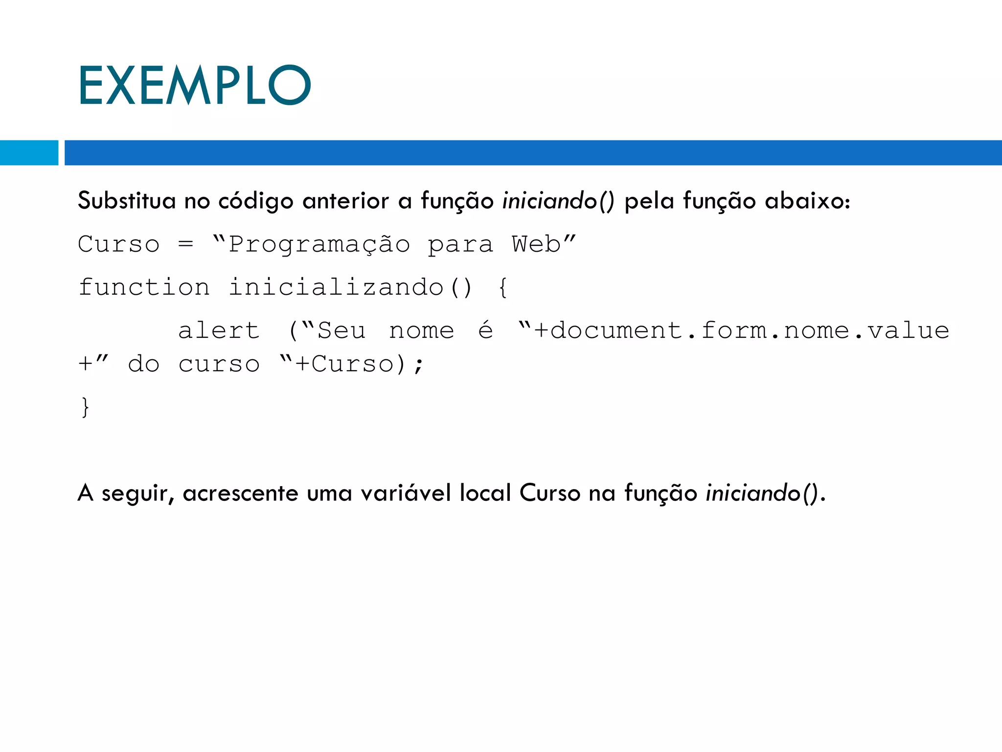 EXEMPLO Substitua no código anterior a função  iniciando()  pela função abaixo: Curso = “Programação para Web” function inicializando() { alert (“Seu nome é “+document.form.nome.value +” do curso “+Curso); } A seguir, acrescente uma variável local Curso na função  iniciando() . 