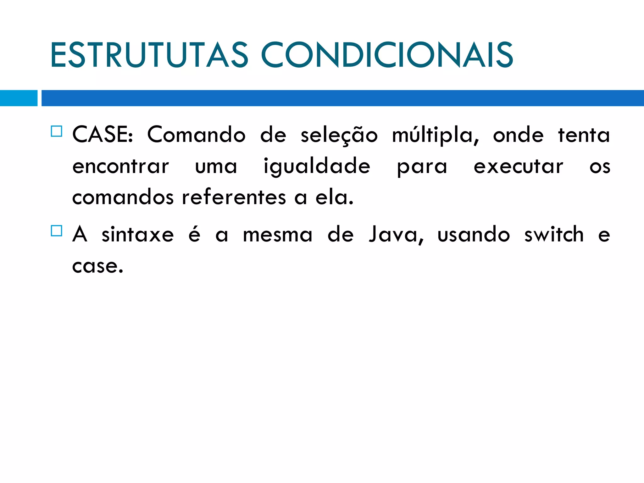 ESTRUTUTAS CONDICIONAIS CASE: Comando de seleção múltipla, onde tenta encontrar uma igualdade para executar os comandos referentes a ela. A sintaxe é a mesma de Java, usando switch e case. 