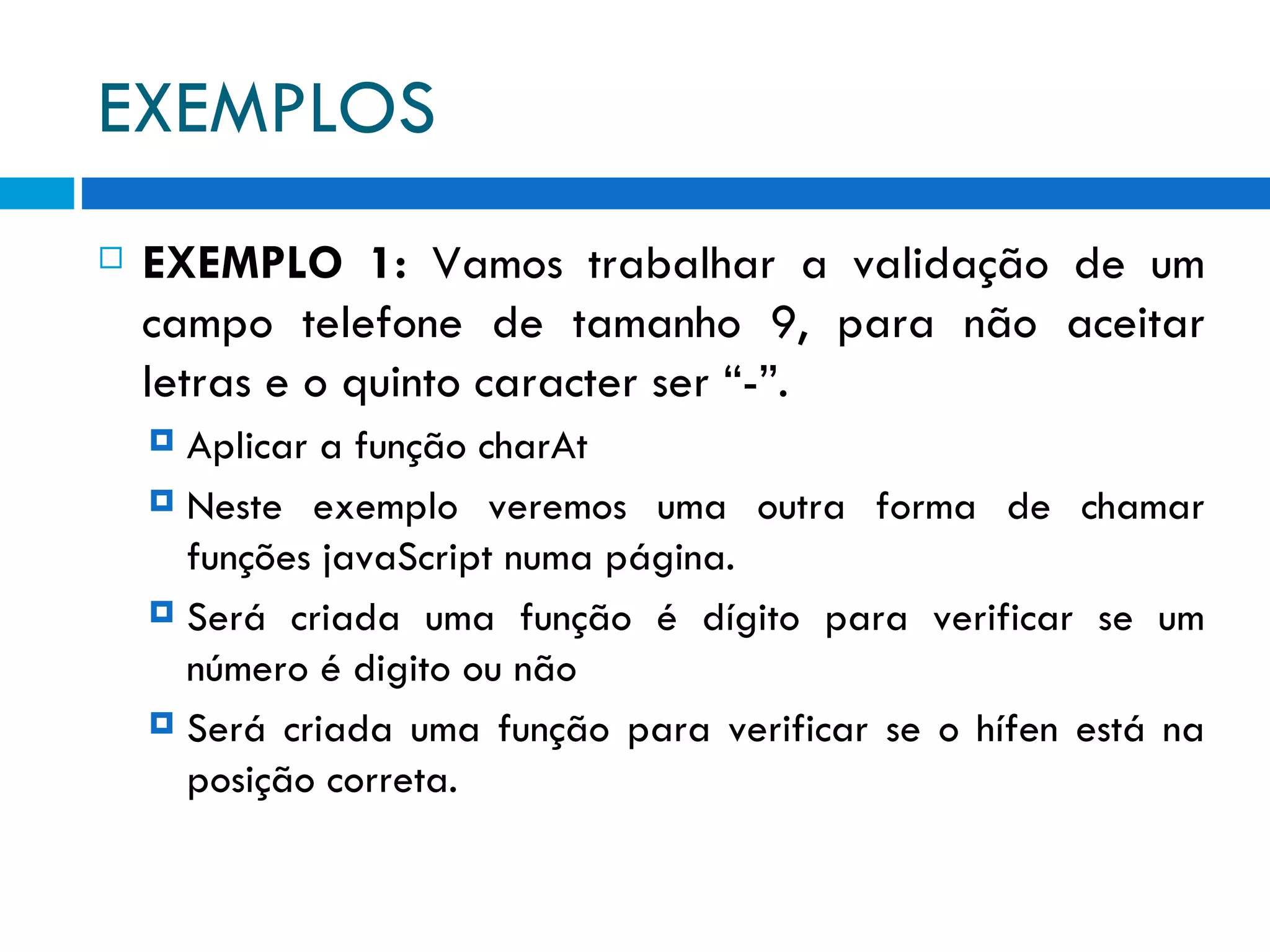EXEMPLOS EXEMPLO 1:  Vamos trabalhar a validação de um campo telefone de tamanho 9, para não aceitar letras e o quinto caracter ser “-”. Aplicar a função charAt Neste exemplo veremos uma outra forma de chamar funções javaScript numa página. Será criada uma função é dígito para verificar se um número é digito ou não Será criada uma função para verificar se o hífen está na posição correta. 